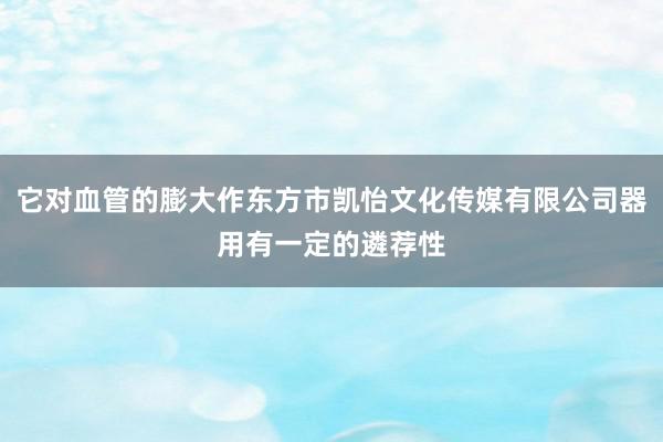 它对血管的膨大作东方市凯怡文化传媒有限公司器用有一定的遴荐性